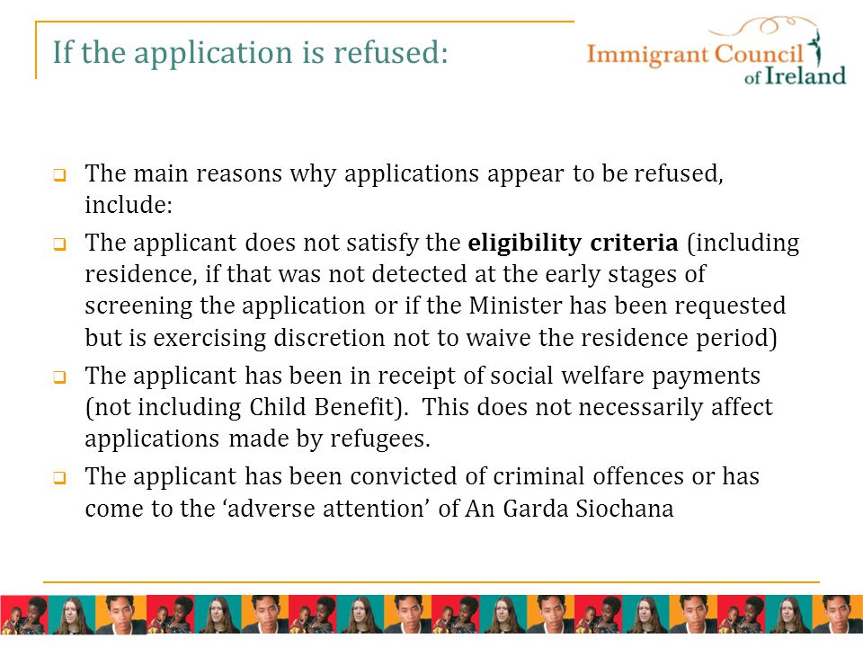 If the application is refused:  The main reasons why applications appear to be refused, include:  The applicant does not satisfy the eligibility criteria (including residence, if that was not detected at the early stages of screening the application or if the Minister has been requested but is exercising discretion not to waive the residence period)  The applicant has been in receipt of social welfare payments (not including Child Benefit).