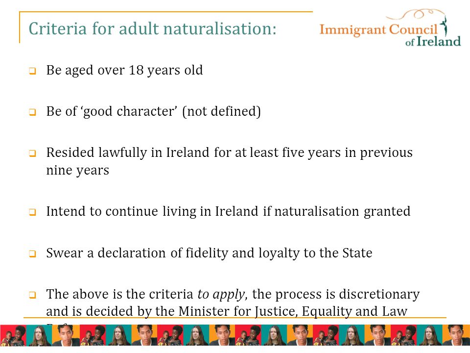 Criteria for adult naturalisation:  Be aged over 18 years old  Be of ‘good character’ (not defined)  Resided lawfully in Ireland for at least five years in previous nine years  Intend to continue living in Ireland if naturalisation granted  Swear a declaration of fidelity and loyalty to the State  The above is the criteria to apply, the process is discretionary and is decided by the Minister for Justice, Equality and Law Reform.