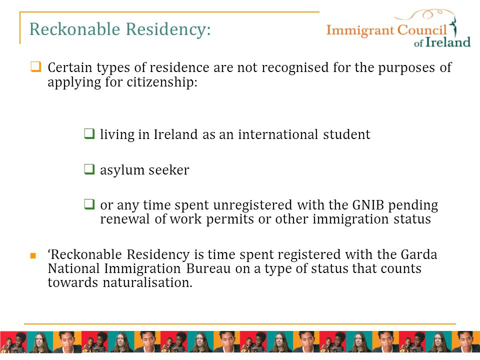 Reckonable Residency:  Certain types of residence are not recognised for the purposes of applying for citizenship:  living in Ireland as an international student  asylum seeker  or any time spent unregistered with the GNIB pending renewal of work permits or other immigration status ‘Reckonable Residency is time spent registered with the Garda National Immigration Bureau on a type of status that counts towards naturalisation.