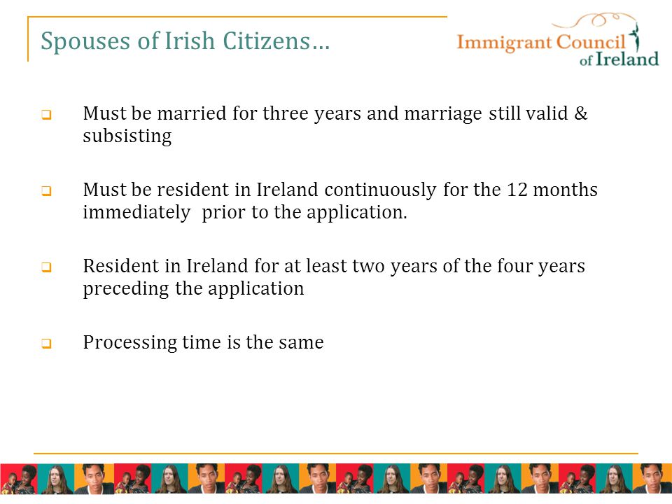 Spouses of Irish Citizens…  Must be married for three years and marriage still valid & subsisting  Must be resident in Ireland continuously for the 12 months immediately prior to the application.