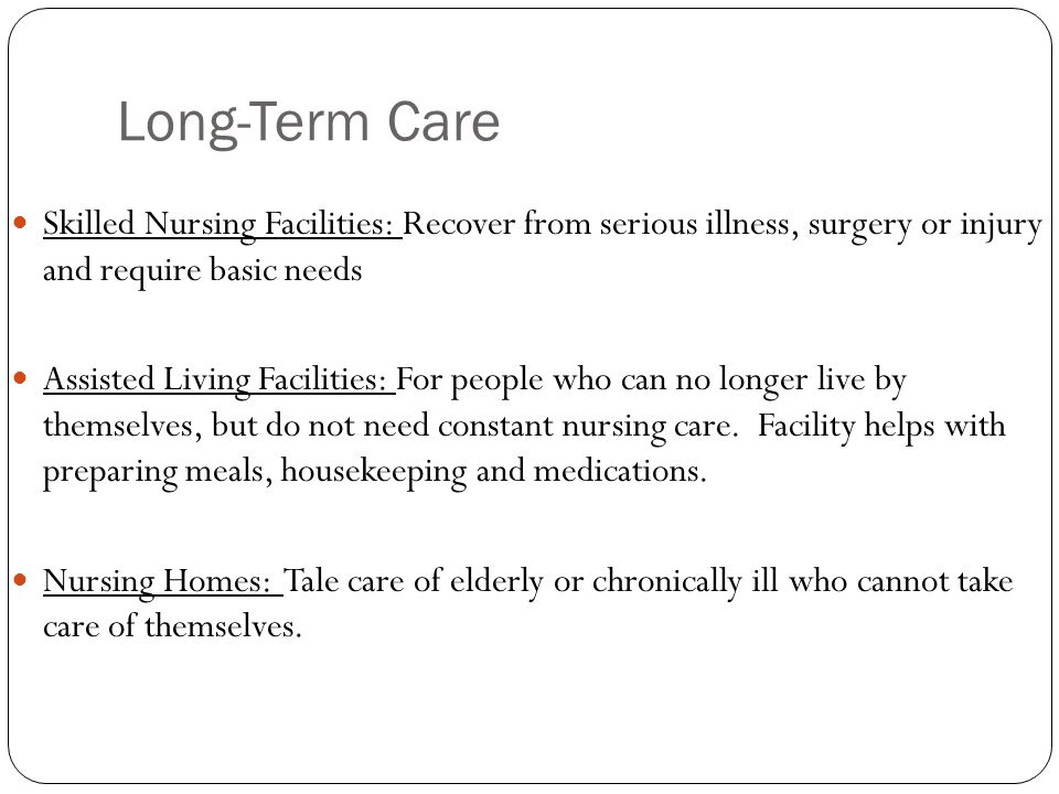 Long-Term Care Skilled Nursing Facilities: Recover from serious illness, surgery or injury and require basic needs Assisted Living Facilities: For people who can no longer live by themselves, but do not need constant nursing care.