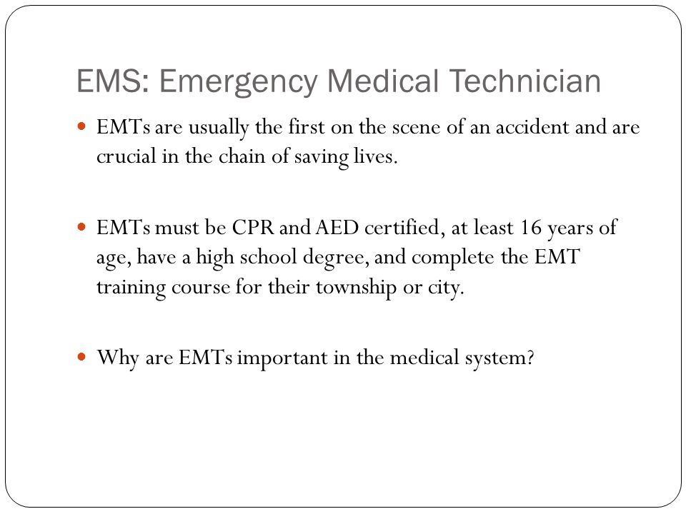 EMS: Emergency Medical Technician EMTs are usually the first on the scene of an accident and are crucial in the chain of saving lives.