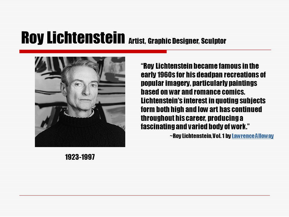 Roy Lichtenstein Artist, Graphic Designer, Sculptor Roy Lichtenstein became famous in the early 1960s for his deadpan recreations of popular imagery, particularly paintings based on war and romance comics.