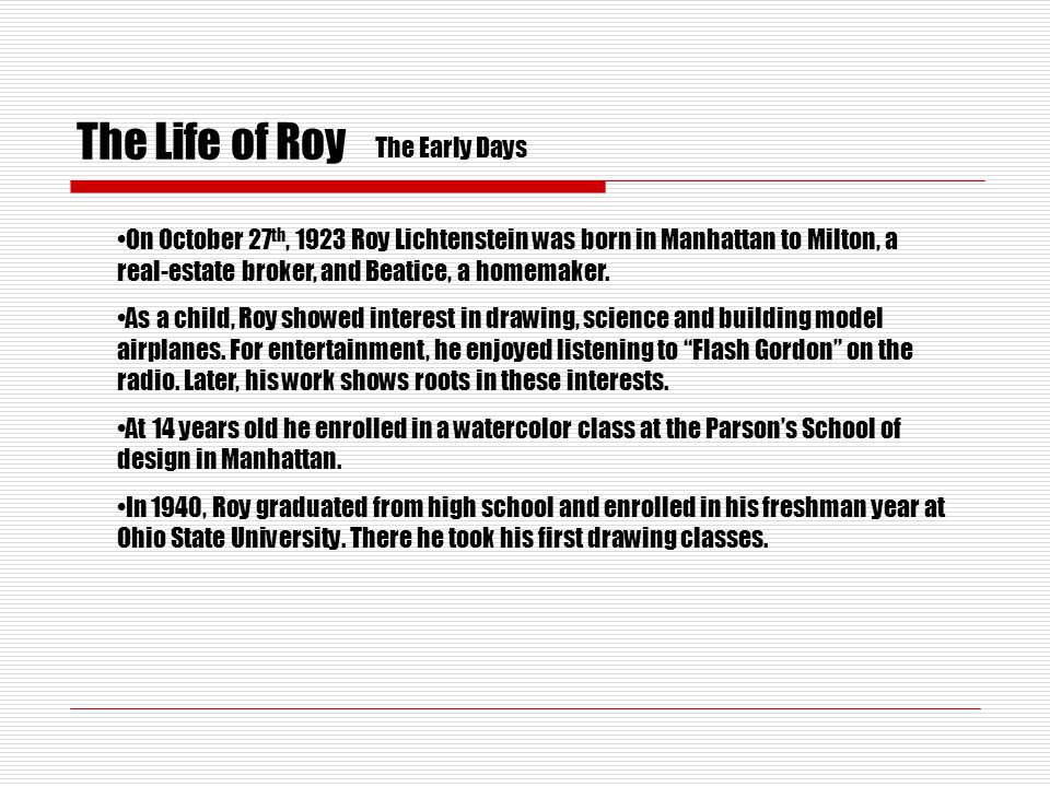 The Life of Roy On October 27 th, 1923 Roy Lichtenstein was born in Manhattan to Milton, a real-estate broker, and Beatice, a homemaker.