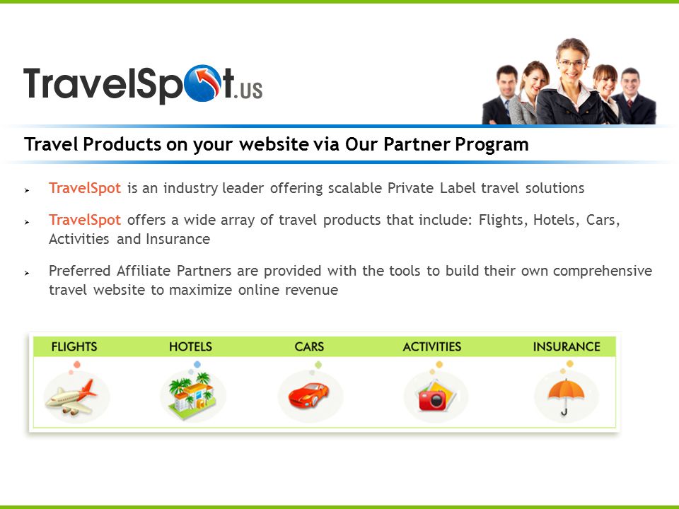 Travel Products on your website via Our Partner Program  TravelSpot is an industry leader offering scalable Private Label travel solutions  TravelSpot offers a wide array of travel products that include: Flights, Hotels, Cars, Activities and Insurance  Preferred Affiliate Partners are provided with the tools to build their own comprehensive travel website to maximize online revenue
