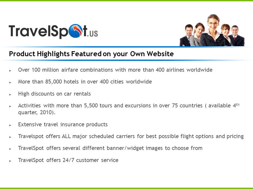 Product Highlights Featured on your Own Website  Over 100 million airfare combinations with more than 400 airlines worldwide  More than 85,000 hotels in over 400 cities worldwide  High discounts on car rentals  Activities with more than 5,500 tours and excursions in over 75 countries ( available 4 th quarter, 2010).