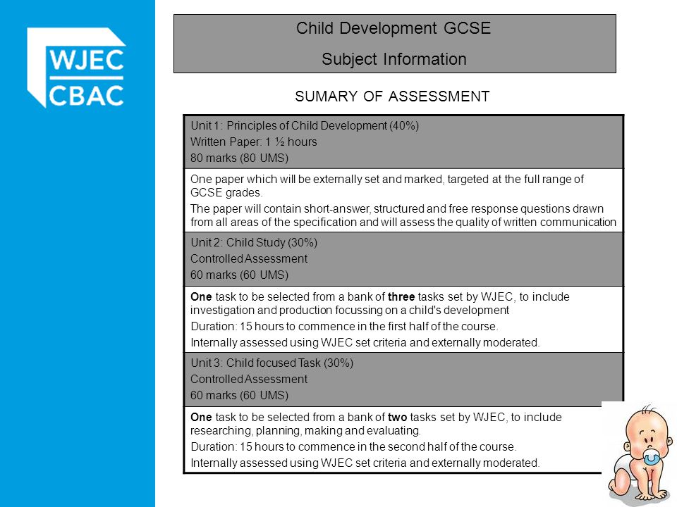 SUMARY OF ASSESSMENT Child Development GCSE Subject Information Unit 1: Principles of Child Development (40%) Written Paper: 1 ½ hours 80 marks (80 UMS) One paper which will be externally set and marked, targeted at the full range of GCSE grades.