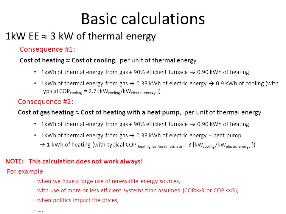 Basic calculations 1kW EE  3 kW of thermal energy Consequence #1: Cost of heating  Cost of cooling, per unit of thermal energy 1kWh of thermal energy from gas + 90% efficient furnace → 0.90 kWh of heating 1kWh of thermal energy from gas → 0.33 kWh of electric energy → 0.9 kWh of cooling (with typical COP cooling = 2.7 [kW cooling /kW electic energy ]) Consequence #2: Cost of gas heating  Cost of heating with a heat pump, per unit of thermal energy 1kWh of thermal energy from gas + 90% efficient furnace → 0.90 kWh of heating 1kWh of thermal energy from gas → 0.33 kWh of electric energy + heat pump → 1 kWh of heating (with typical COP heating for Austin climate = 3 [kW cooling /kW electic energy ]) NOTE: This calculation does not work always.