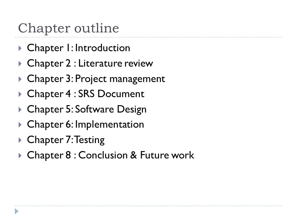 Chapter outline  Chapter 1: Introduction  Chapter 2 : Literature review  Chapter 3: Project management  Chapter 4 : SRS Document  Chapter 5: Software Design  Chapter 6: Implementation  Chapter 7: Testing  Chapter 8 : Conclusion & Future work