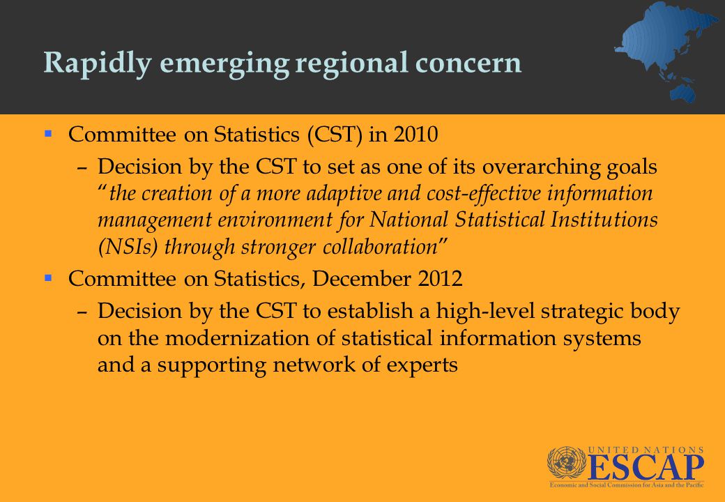 Rapidly emerging regional concern  Committee on Statistics (CST) in 2010 –Decision by the CST to set as one of its overarching goals the creation of a more adaptive and cost-effective information management environment for National Statistical Institutions (NSIs) through stronger collaboration  Committee on Statistics, December 2012 –Decision by the CST to establish a high-level strategic body on the modernization of statistical information systems and a supporting network of experts