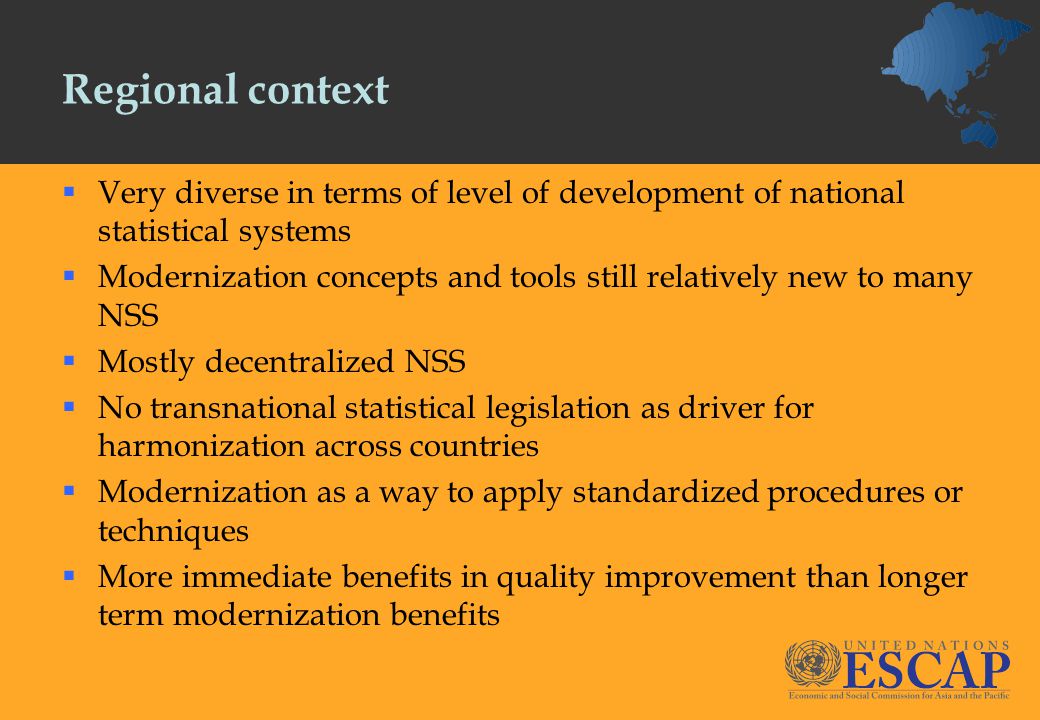 Regional context  Very diverse in terms of level of development of national statistical systems  Modernization concepts and tools still relatively new to many NSS  Mostly decentralized NSS  No transnational statistical legislation as driver for harmonization across countries  Modernization as a way to apply standardized procedures or techniques  More immediate benefits in quality improvement than longer term modernization benefits