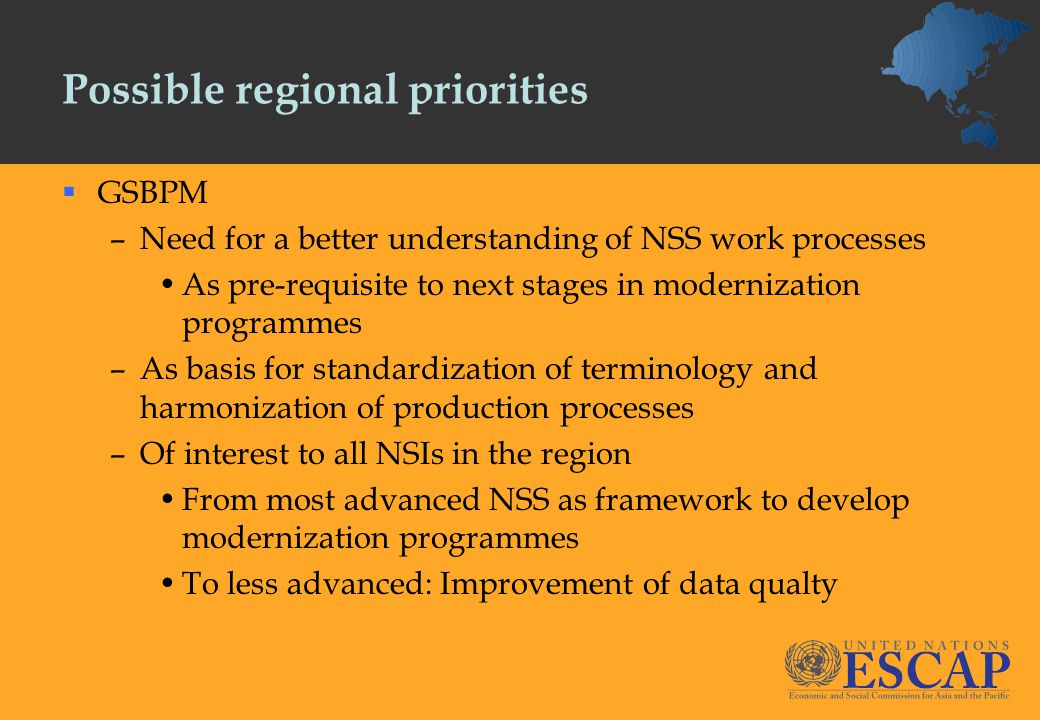Possible regional priorities  GSBPM –Need for a better understanding of NSS work processes As pre-requisite to next stages in modernization programmes –As basis for standardization of terminology and harmonization of production processes –Of interest to all NSIs in the region From most advanced NSS as framework to develop modernization programmes To less advanced: Improvement of data qualty