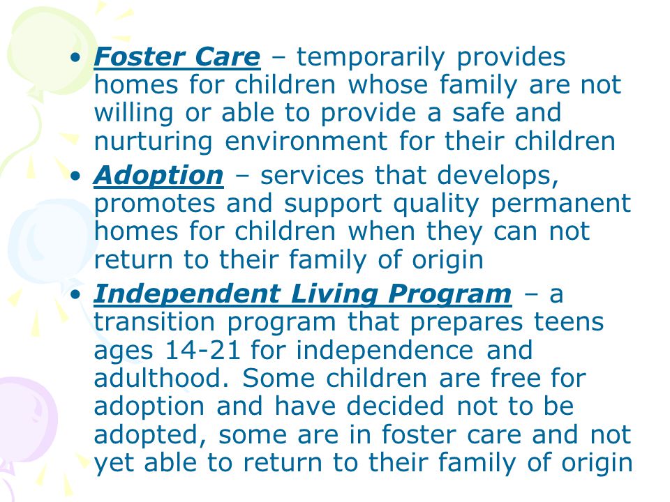 Foster Care – temporarily provides homes for children whose family are not willing or able to provide a safe and nurturing environment for their children Adoption – services that develops, promotes and support quality permanent homes for children when they can not return to their family of origin Independent Living Program – a transition program that prepares teens ages for independence and adulthood.