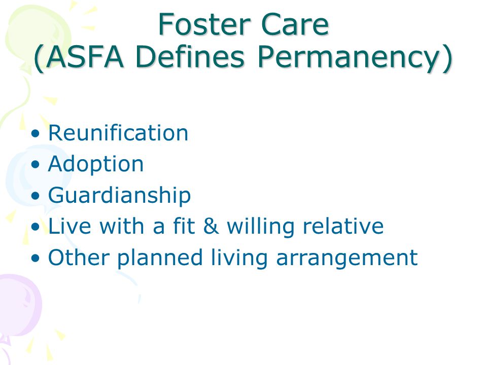 Foster Care (ASFA Defines Permanency) Reunification Adoption Guardianship Live with a fit & willing relative Other planned living arrangement