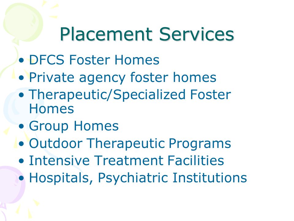 Placement Services DFCS Foster Homes Private agency foster homes Therapeutic/Specialized Foster Homes Group Homes Outdoor Therapeutic Programs Intensive Treatment Facilities Hospitals, Psychiatric Institutions