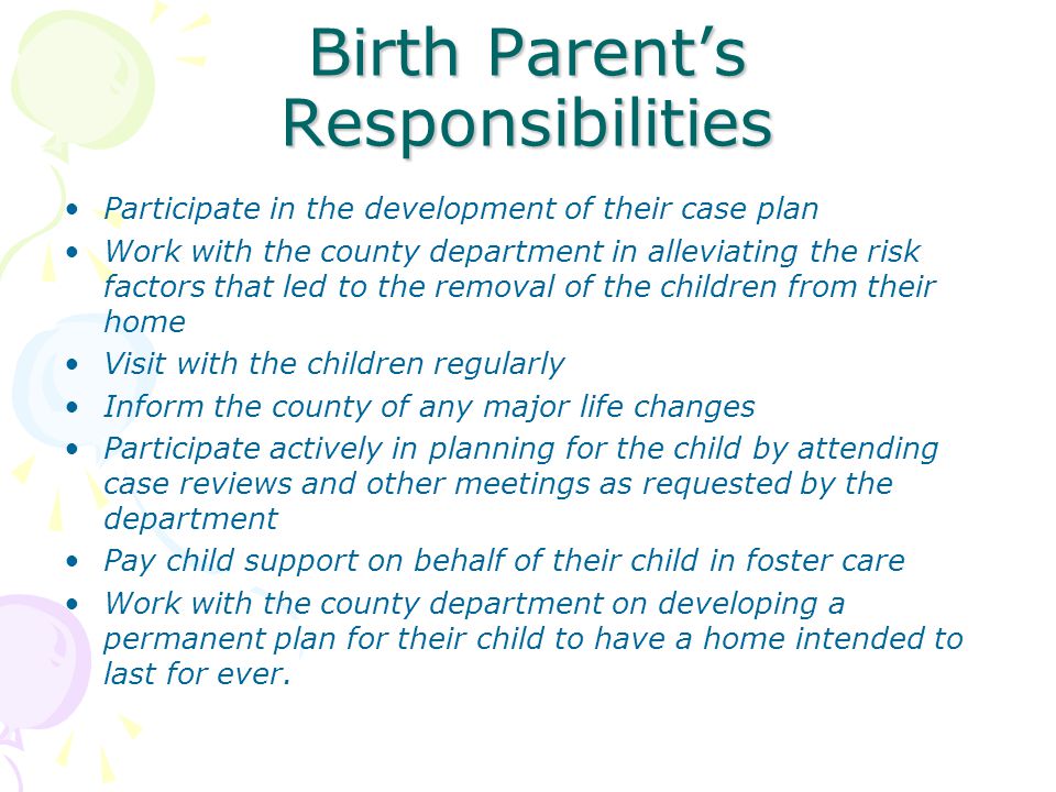 Birth Parent’s Responsibilities Participate in the development of their case plan Work with the county department in alleviating the risk factors that led to the removal of the children from their home Visit with the children regularly Inform the county of any major life changes Participate actively in planning for the child by attending case reviews and other meetings as requested by the department Pay child support on behalf of their child in foster care Work with the county department on developing a permanent plan for their child to have a home intended to last for ever.