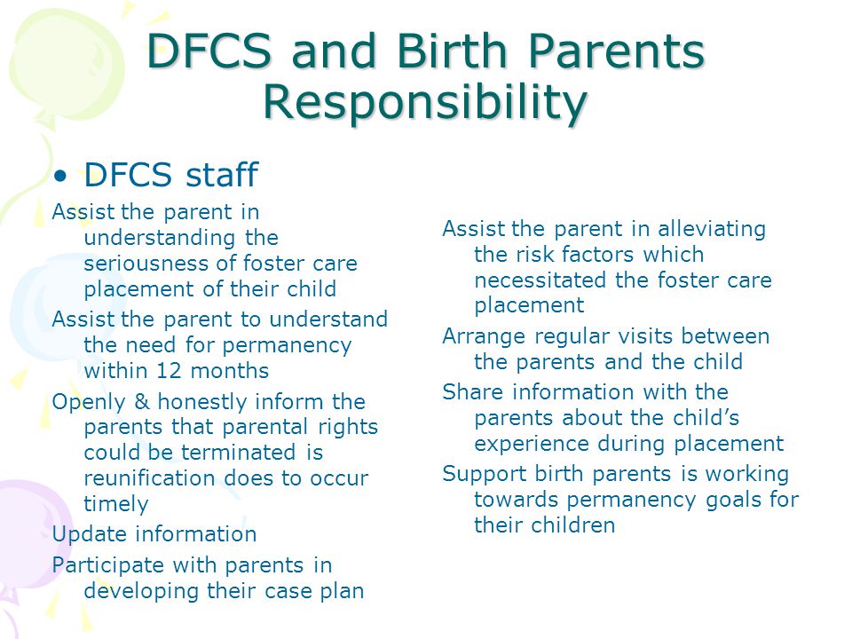 DFCS and Birth Parents Responsibility DFCS staff Assist the parent in understanding the seriousness of foster care placement of their child Assist the parent to understand the need for permanency within 12 months Openly & honestly inform the parents that parental rights could be terminated is reunification does to occur timely Update information Participate with parents in developing their case plan Assist the parent in alleviating the risk factors which necessitated the foster care placement Arrange regular visits between the parents and the child Share information with the parents about the child’s experience during placement Support birth parents is working towards permanency goals for their children