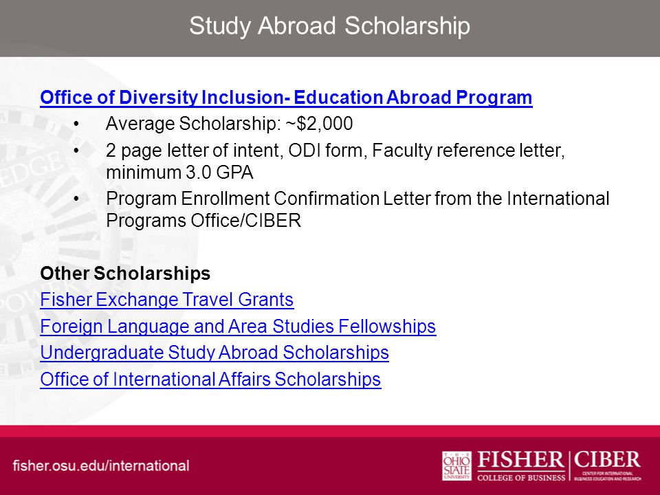 Study Abroad Scholarship Office of Diversity Inclusion- Education Abroad Program Average Scholarship: ~$2,000 2 page letter of intent, ODI form, Faculty reference letter, minimum 3.0 GPA Program Enrollment Confirmation Letter from the International Programs Office/CIBER Other Scholarships Fisher Exchange Travel Grants Foreign Language and Area Studies Fellowships Undergraduate Study Abroad Scholarships Office of International Affairs Scholarships