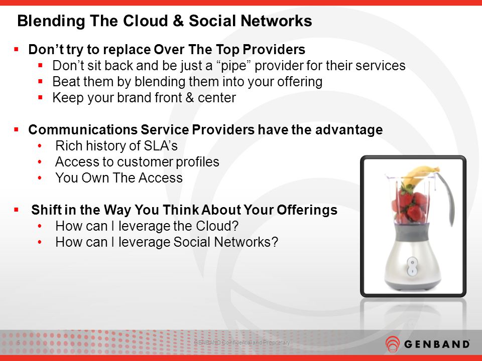 5GENBAND Confidential and Proprietary Blending The Cloud & Social Networks  Don’t try to replace Over The Top Providers  Don’t sit back and be just a pipe provider for their services  Beat them by blending them into your offering  Keep your brand front & center  Communications Service Providers have the advantage Rich history of SLA’s Access to customer profiles You Own The Access  Shift in the Way You Think About Your Offerings How can I leverage the Cloud.