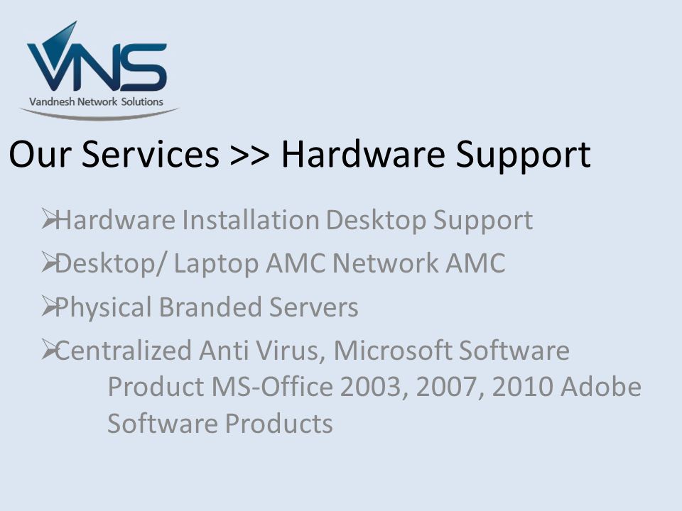 Our Services >> Hardware Support  Hardware Installation Desktop Support  Desktop/ Laptop AMC Network AMC  Physical Branded Servers  Centralized Anti Virus, Microsoft Software Product MS-Office 2003, 2007, 2010 Adobe Software Products