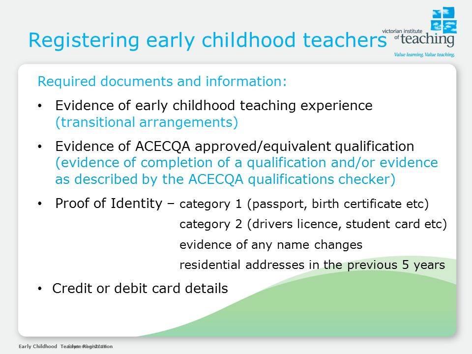 Early Childhood Teacher RegistrationSeptember 2014 Registering early childhood teachers Required documents and information: Evidence of early childhood teaching experience (transitional arrangements) Evidence of ACECQA approved/equivalent qualification (evidence of completion of a qualification and/or evidence as described by the ACECQA qualifications checker) Proof of Identity – category 1 (passport, birth certificate etc) category 2 (drivers licence, student card etc) evidence of any name changes residential addresses in the previous 5 years Credit or debit card details
