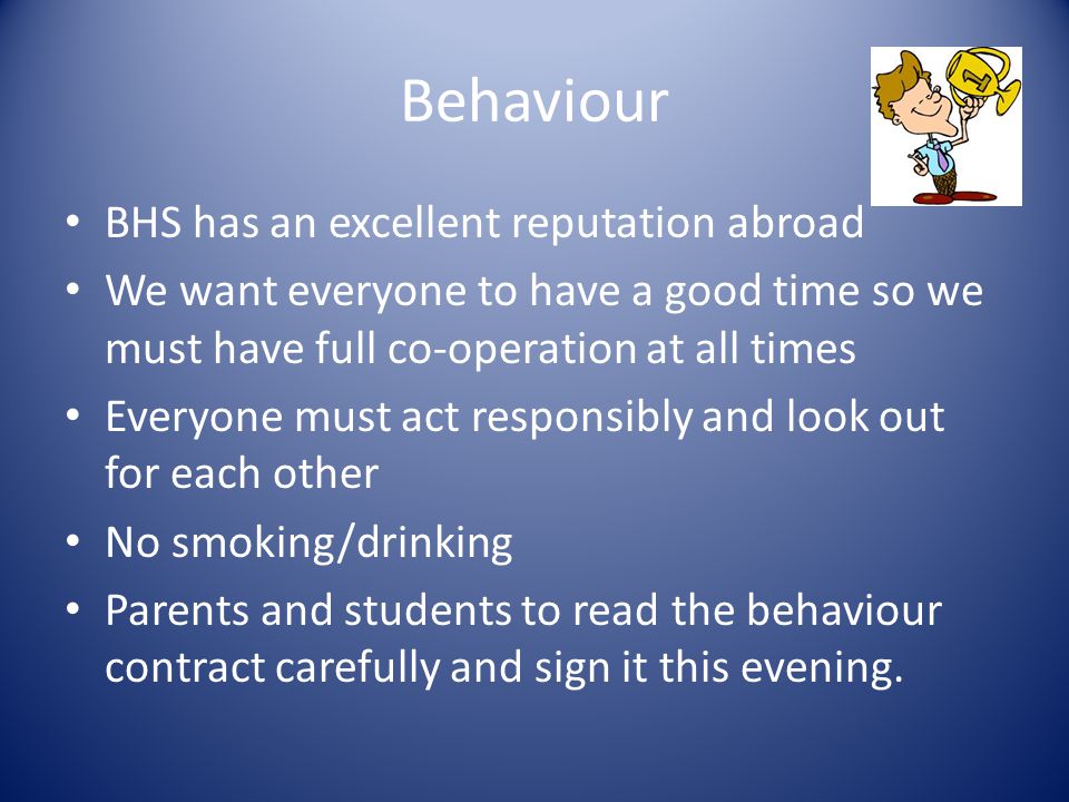Behaviour BHS has an excellent reputation abroad We want everyone to have a good time so we must have full co-operation at all times Everyone must act responsibly and look out for each other No smoking/drinking Parents and students to read the behaviour contract carefully and sign it this evening.