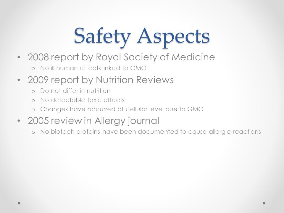 Safety Aspects 2008 report by Royal Society of Medicine o No ill human effects linked to GMO 2009 report by Nutrition Reviews o Do not differ in nutrition o No detectable toxic effects o Changes have occurred at cellular level due to GMO 2005 review in Allergy journal o No biotech proteins have been documented to cause allergic reactions