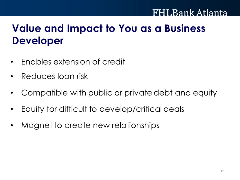 FHLBank Atlanta Value and Impact to You as a Business Developer Enables extension of credit Reduces loan risk Compatible with public or private debt and equity Equity for difficult to develop/critical deals Magnet to create new relationships 12