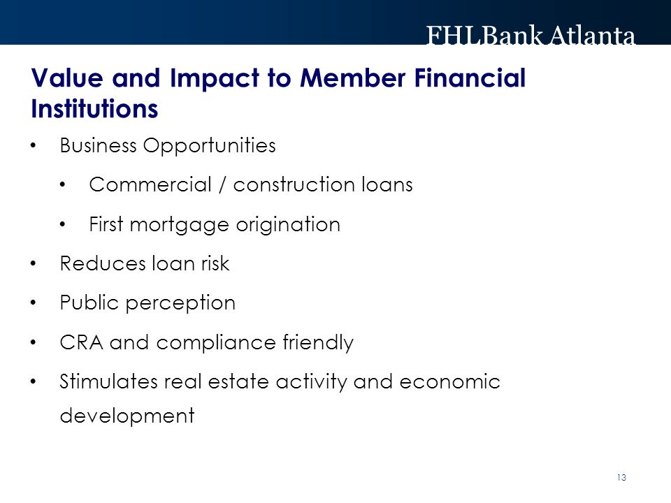 FHLBank Atlanta Value and Impact to Member Financial Institutions Business Opportunities Commercial / construction loans First mortgage origination Reduces loan risk Public perception CRA and compliance friendly Stimulates real estate activity and economic development 13