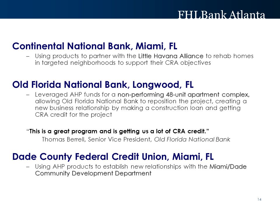 FHLBank Atlanta Continental National Bank, Miami, FL Little Havana Alliance –Using products to partner with the Little Havana Alliance to rehab homes in targeted neighborhoods to support their CRA objectives Old Florida National Bank, Longwood, FL non-performing 48-unit apartment complex, –Leveraged AHP funds for a non-performing 48-unit apartment complex, allowing Old Florida National Bank to reposition the project, creating a new business relationship by making a construction loan and getting CRA credit for the project This is a great program and is getting us a lot of CRA credit. Thomas Berrell, Senior Vice President, Old Florida National Bank Dade County Federal Credit Union, Miami, FL Miami/Dade Community Development Department –Using AHP products to establish new relationships with the Miami/Dade Community Development Department 14