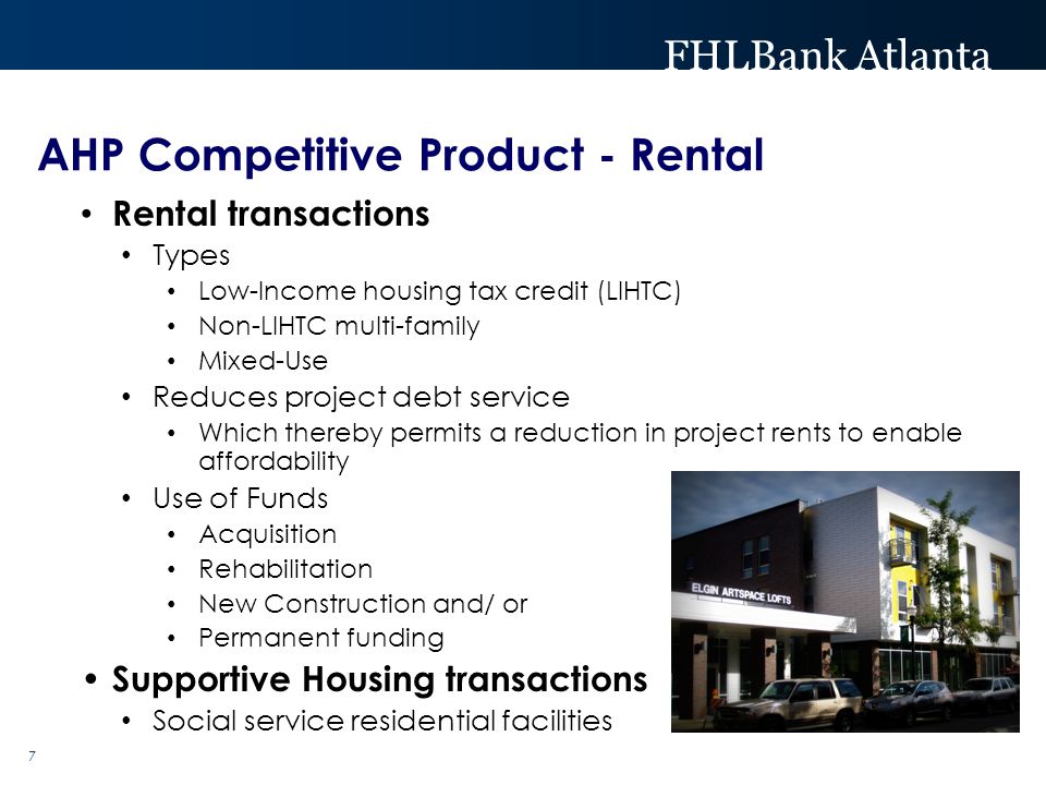 FHLBank Atlanta 7 Rental transactions Types Low-Income housing tax credit (LIHTC) Non-LIHTC multi-family Mixed-Use Reduces project debt service Which thereby permits a reduction in project rents to enable affordability Use of Funds Acquisition Rehabilitation New Construction and/ or Permanent funding Supportive Housing transactions Social service residential facilities AHP Competitive Product - Rental