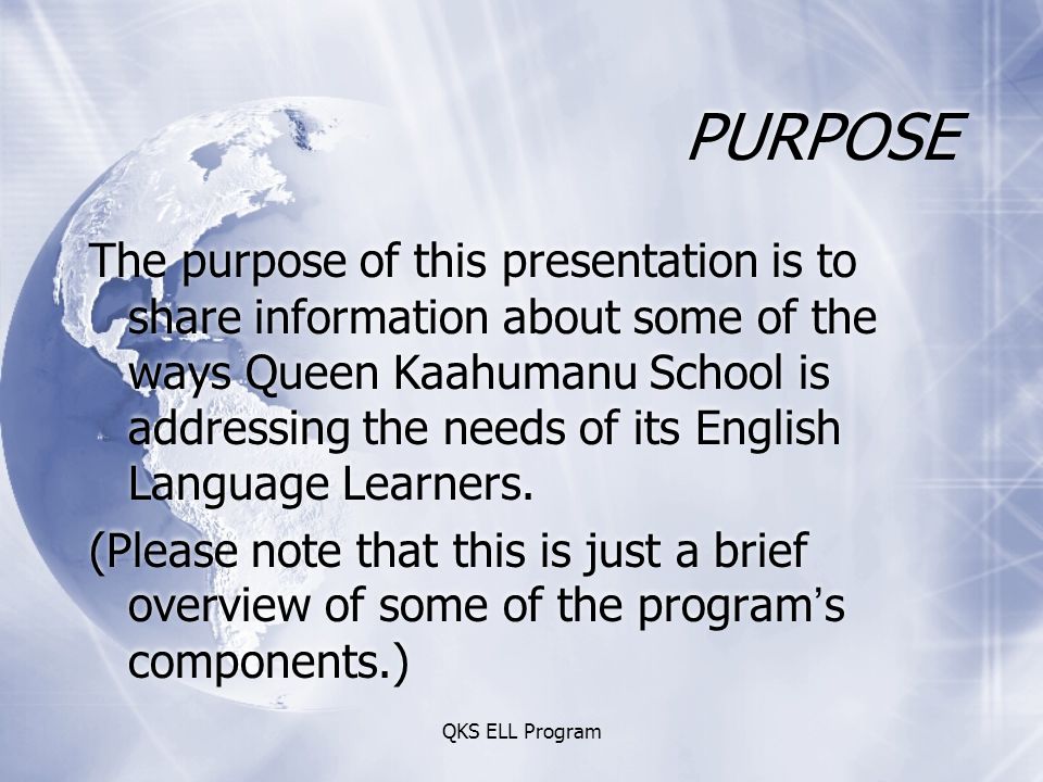 QKS ELL Program PURPOSE The purpose of this presentation is to share information about some of the ways Queen Kaahumanu School is addressing the needs of its English Language Learners.