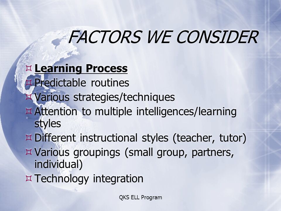 QKS ELL Program FACTORS WE CONSIDER  Learning Process  Predictable routines  Various strategies/techniques  Attention to multiple intelligences/learning styles  Different instructional styles (teacher, tutor)  Various groupings (small group, partners, individual)  Technology integration  Learning Process  Predictable routines  Various strategies/techniques  Attention to multiple intelligences/learning styles  Different instructional styles (teacher, tutor)  Various groupings (small group, partners, individual)  Technology integration