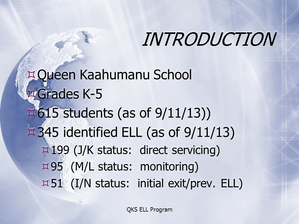 QKS ELL Program INTRODUCTION  Queen Kaahumanu School  Grades K-5  615 students (as of 9/11/13))  345 identified ELL (as of 9/11/13)  199 (J/K status: direct servicing)  95 (M/L status: monitoring)  51 (I/N status: initial exit/prev.