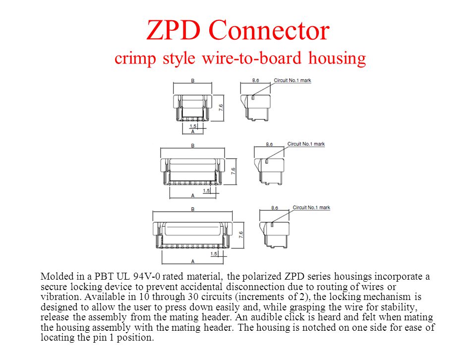 ZPD Connector crimp style wire-to-board housing Molded in a PBT UL 94V-0 rated material, the polarized ZPD series housings incorporate a secure locking device to prevent accidental disconnection due to routing of wires or vibration.