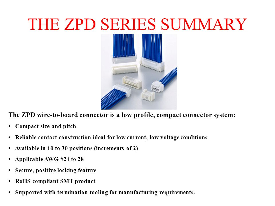 THE ZPD SERIES SUMMARY The ZPD wire-to-board connector is a low profile, compact connector system: Compact size and pitch Reliable contact construction ideal for low current, low voltage conditions Available in 10 to 30 positions (increments of 2) Applicable AWG #24 to 28 Secure, positive locking feature RoHS compliant SMT product Supported with termination tooling for manufacturing requirements.