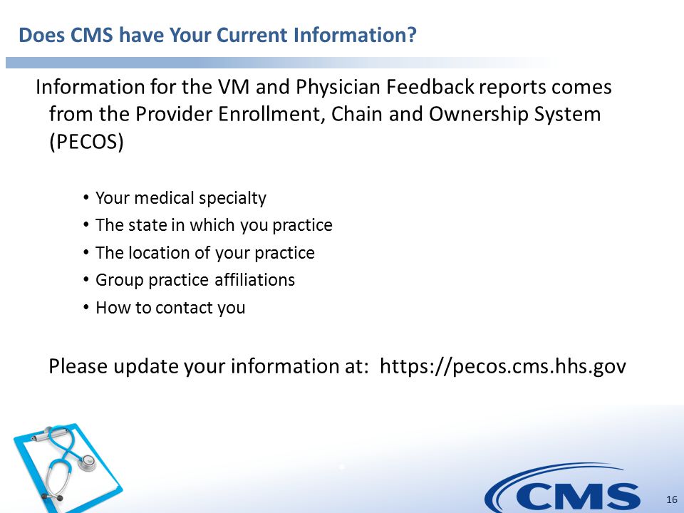 * 16 Information for the VM and Physician Feedback reports comes from the Provider Enrollment, Chain and Ownership System (PECOS) Your medical specialty The state in which you practice The location of your practice Group practice affiliations How to contact you Please update your information at:   Does CMS have Your Current Information