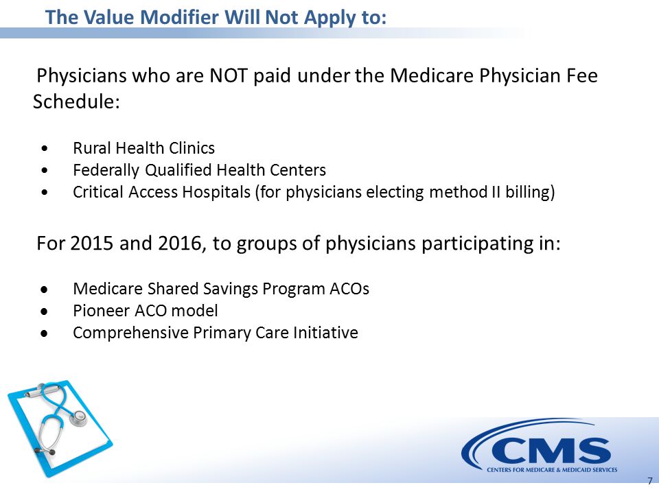 The Value Modifier Will Not Apply to: 7 Physicians who are NOT paid under the Medicare Physician Fee Schedule: Rural Health Clinics Federally Qualified Health Centers Critical Access Hospitals (for physicians electing method II billing) For 2015 and 2016, to groups of physicians participating in:  Medicare Shared Savings Program ACOs  Pioneer ACO model  Comprehensive Primary Care Initiative