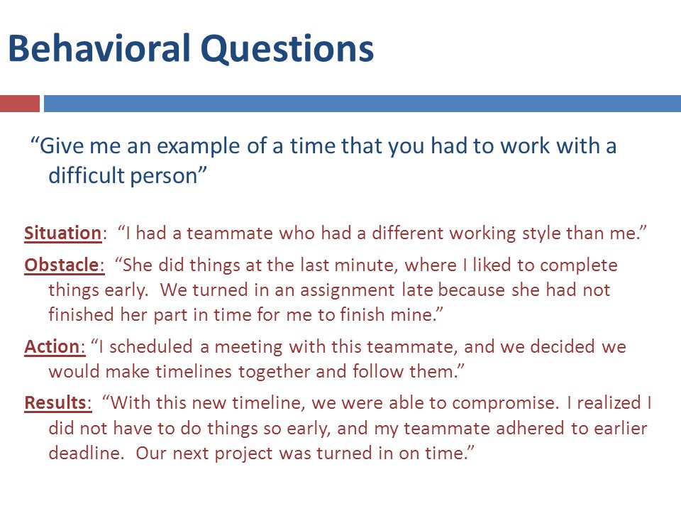 Behavioral Questions Give me an example of a time that you had to work with a difficult person Situation: I had a teammate who had a different working style than me. Obstacle: She did things at the last minute, where I liked to complete things early.