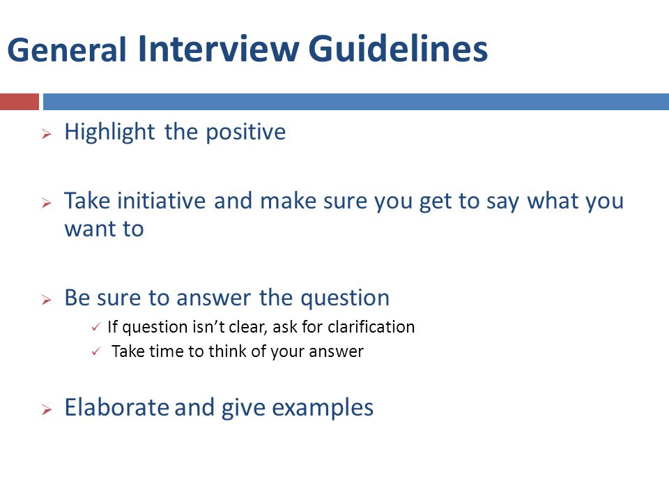 General Interview Guidelines  Highlight the positive  Take initiative and make sure you get to say what you want to  Be sure to answer the question If question isn’t clear, ask for clarification Take time to think of your answer  Elaborate and give examples