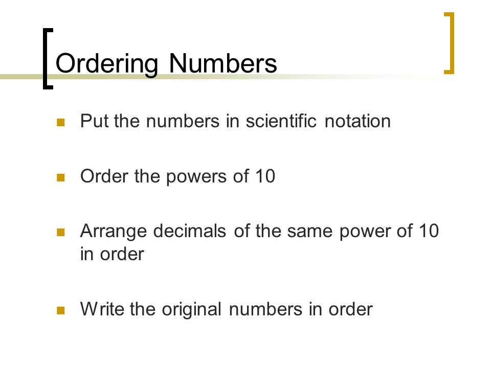 Ordering Numbers Put the numbers in scientific notation Order the powers of 10 Arrange decimals of the same power of 10 in order Write the original numbers in order