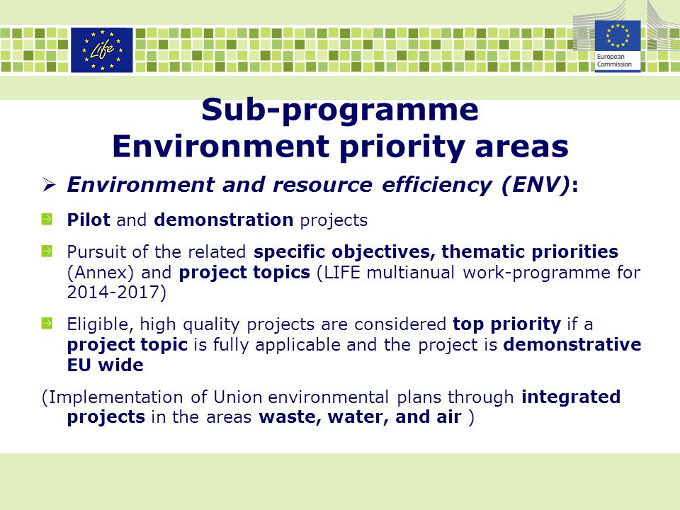 Sub-programme Environment priority areas  Environment and resource efficiency (ENV): Pilot and demonstration projects Pursuit of the related specific objectives, thematic priorities (Annex) and project topics (LIFE multianual work-programme for ) Eligible, high quality projects are considered top priority if a project topic is fully applicable and the project is demonstrative EU wide (Implementation of Union environmental plans through integrated projects in the areas waste, water, and air )