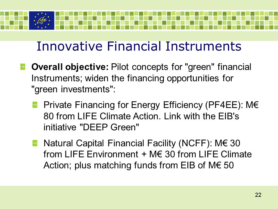 Innovative Financial Instruments 22 Overall objective: Pilot concepts for green financial Instruments; widen the financing opportunities for green investments : Private Financing for Energy Efficiency (PF4EE): M€ 80 from LIFE Climate Action.