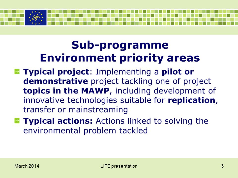 Sub-programme Environment priority areas Typical project: Implementing a pilot or demonstrative project tackling one of project topics in the MAWP, including development of innovative technologies suitable for replication, transfer or mainstreaming Typical actions: Actions linked to solving the environmental problem tackled March 2014LIFE presentation3