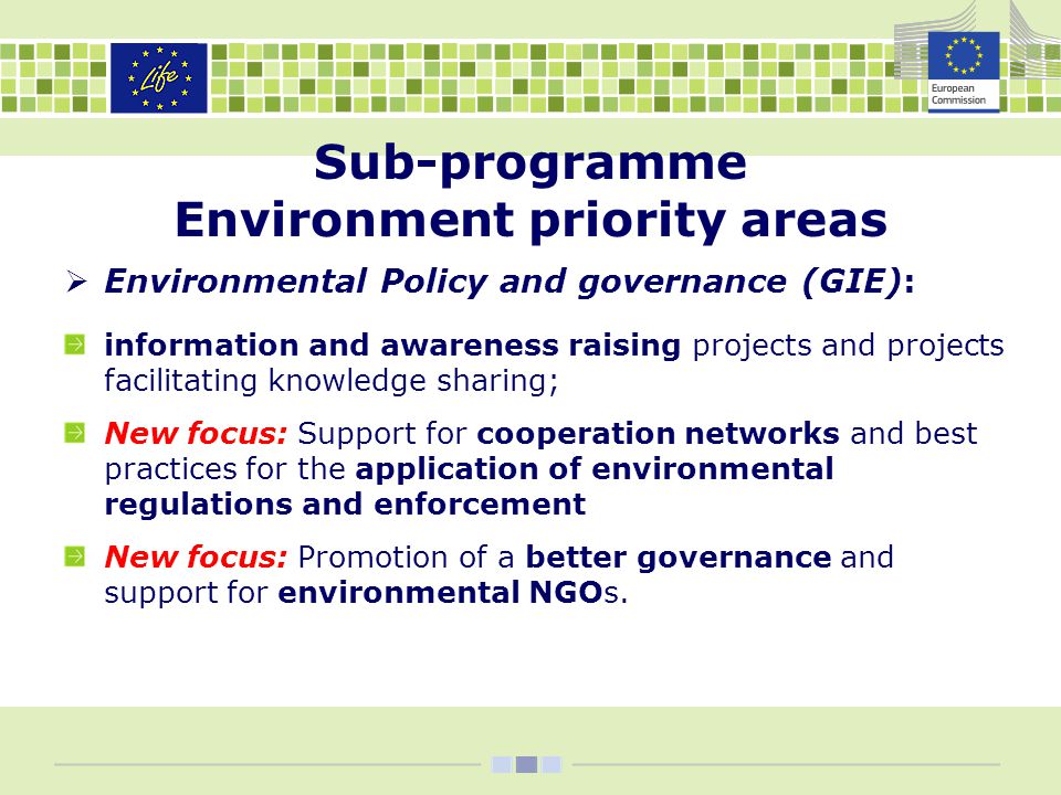Sub-programme Environment priority areas  Environmental Policy and governance (GIE): information and awareness raising projects and projects facilitating knowledge sharing; New focus: Support for cooperation networks and best practices for the application of environmental regulations and enforcement New focus: Promotion of a better governance and support for environmental NGOs.