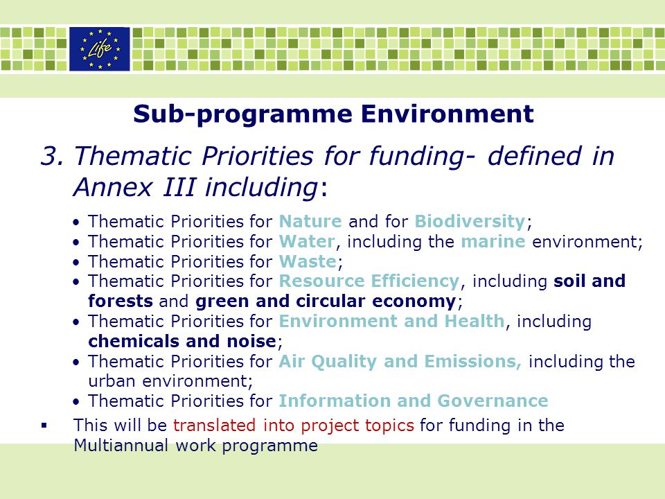 Sub-programme Environment 3.Thematic Priorities for funding- defined in Annex III including: Thematic Priorities for Nature and for Biodiversity; Thematic Priorities for Water, including the marine environment; Thematic Priorities for Waste; Thematic Priorities for Resource Efficiency, including soil and forests and green and circular economy; Thematic Priorities for Environment and Health, including chemicals and noise; Thematic Priorities for Air Quality and Emissions, including the urban environment; Thematic Priorities for Information and Governance  This will be translated into project topics for funding in the Multiannual work programme