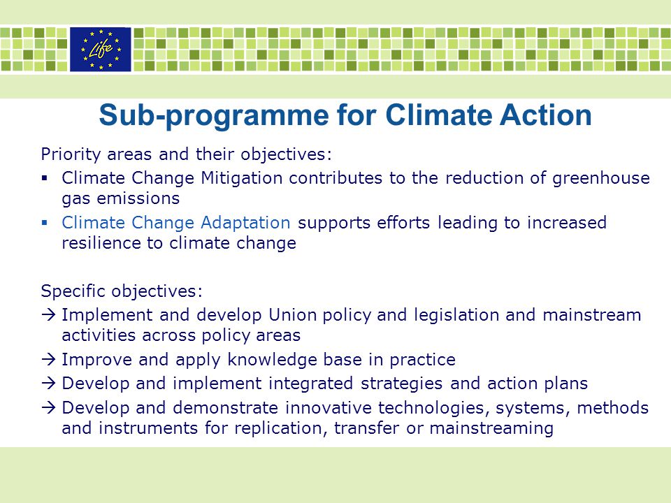 Priority areas and their objectives:  Climate Change Mitigation contributes to the reduction of greenhouse gas emissions  Climate Change Adaptation supports efforts leading to increased resilience to climate change Specific objectives:  Implement and develop Union policy and legislation and mainstream activities across policy areas  Improve and apply knowledge base in practice  Develop and implement integrated strategies and action plans  Develop and demonstrate innovative technologies, systems, methods and instruments for replication, transfer or mainstreaming Sub-programme for Climate Action