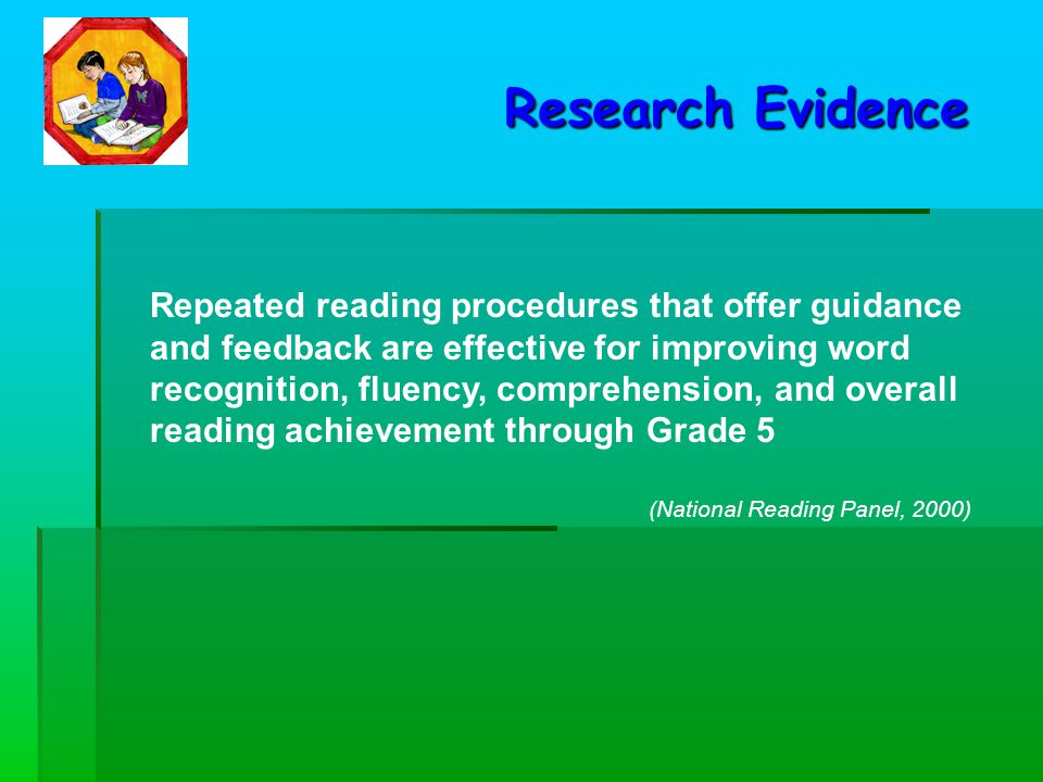 Repeated reading procedures that offer guidance and feedback are effective for improving word recognition, fluency, comprehension, and overall reading achievement through Grade 5 (National Reading Panel, 2000) Research Evidence