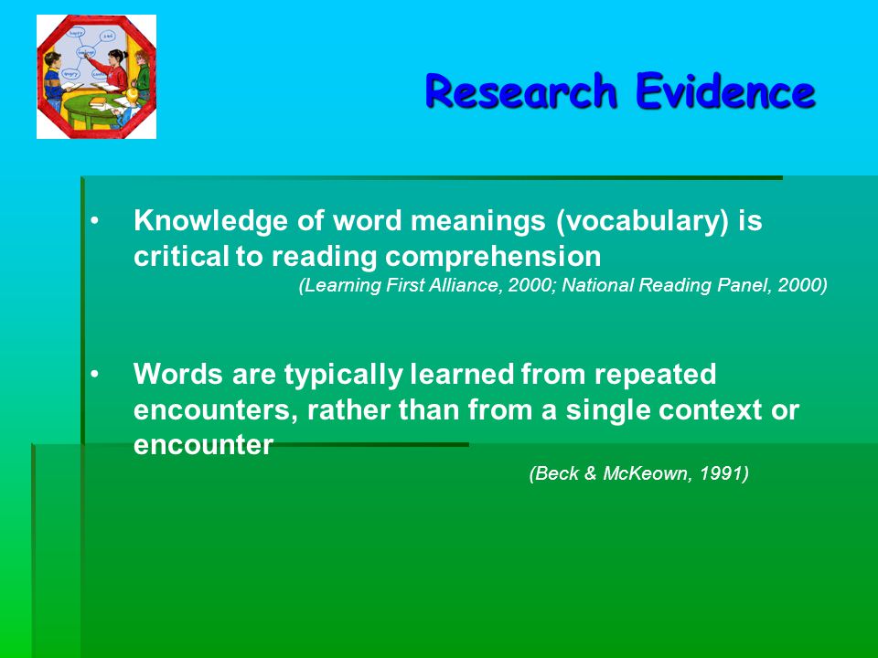 Knowledge of word meanings (vocabulary) is critical to reading comprehension (Learning First Alliance, 2000; National Reading Panel, 2000) Research Evidence Words are typically learned from repeated encounters, rather than from a single context or encounter (Beck & McKeown, 1991)