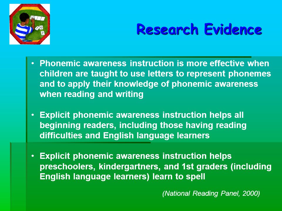 Phonemic awareness instruction is more effective when children are taught to use letters to represent phonemes and to apply their knowledge of phonemic awareness when reading and writing Explicit phonemic awareness instruction helps all beginning readers, including those having reading difficulties and English language learners Explicit phonemic awareness instruction helps preschoolers, kindergartners, and 1st graders (including English language learners) learn to spell Research Evidence (National Reading Panel, 2000)